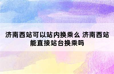 济南西站可以站内换乘么 济南西站能直接站台换乘吗